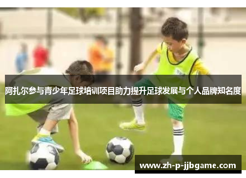 阿扎尔参与青少年足球培训项目助力提升足球发展与个人品牌知名度