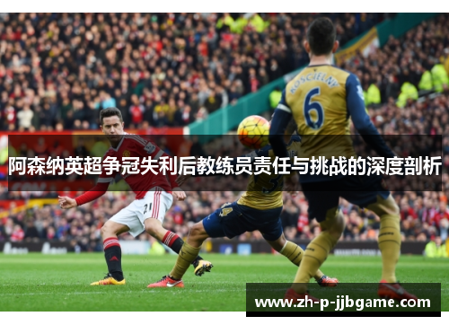 阿森纳英超争冠失利后教练员责任与挑战的深度剖析 阿森纳英超争冠失利后教练员责任与挑战的深度剖析