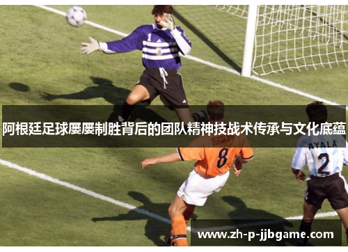阿根廷足球屡屡制胜背后的团队精神技战术传承与文化底蕴