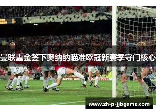 曼联重金签下奥纳纳瞄准欧冠新赛季守门核心